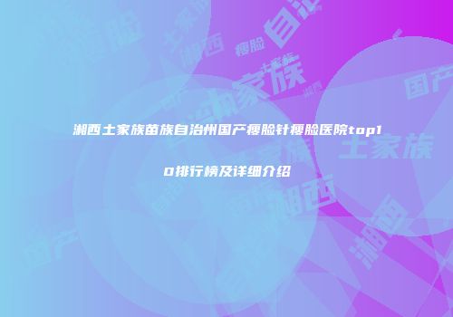 湘西土家族苗族自治州国产瘦脸针瘦脸医院top10排行榜及详细介绍