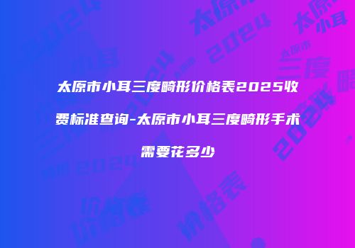 太原市小耳三度畸形价格表2025收费标准查询-太原市小耳三度畸形手术需要花多少