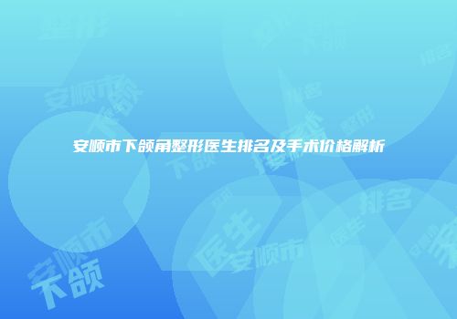 安顺市下颌角整形医生排名及手术价格解析