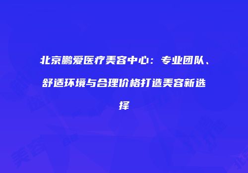 北京鹏爱医疗美容中心：专业团队、舒适环境与合理价格打造美容新选择