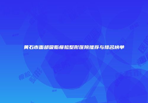 黄石市面部吸脂瘦脸整形医院推荐与排名榜单