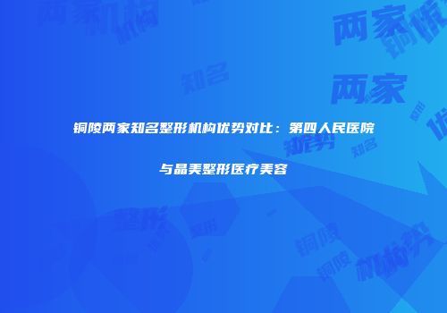 铜陵两家知名整形机构优势对比：第四人民医院与晶美整形医疗美容