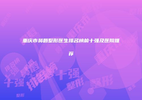 重庆市鼻唇整形医生排名榜前十强及医院推荐