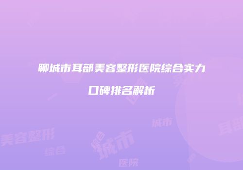 聊城市耳部美容整形医院综合实力口碑排名解析