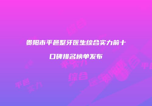 贵阳市平邑整牙医生综合实力前十口碑排名榜单发布