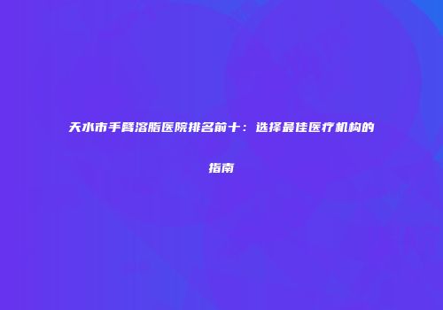 天水市手臂溶脂医院排名前十：选择最佳医疗机构的指南
