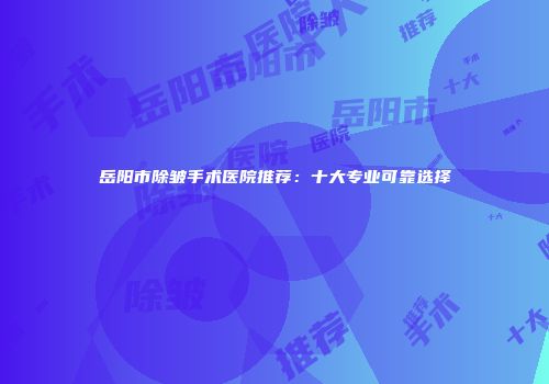 岳阳市除皱手术医院推荐：十大专业可靠选择