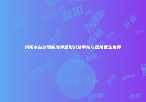 揭阳市自体脂肪隆鼻整形价格解析与医院医生推荐