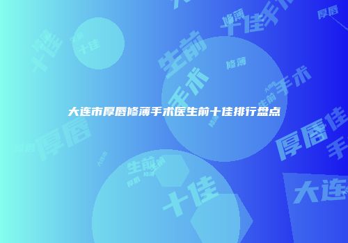 大连市厚唇修薄手术医生前十佳排行盘点