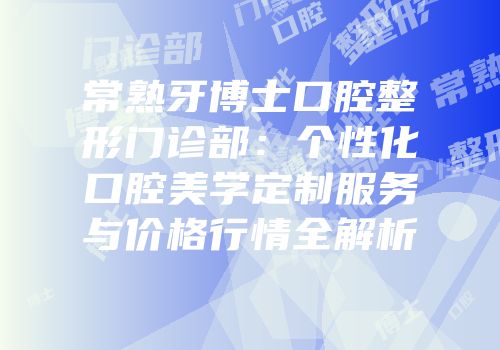常熟牙博士口腔整形门诊部：个性化口腔美学定制服务与价格行情全解析