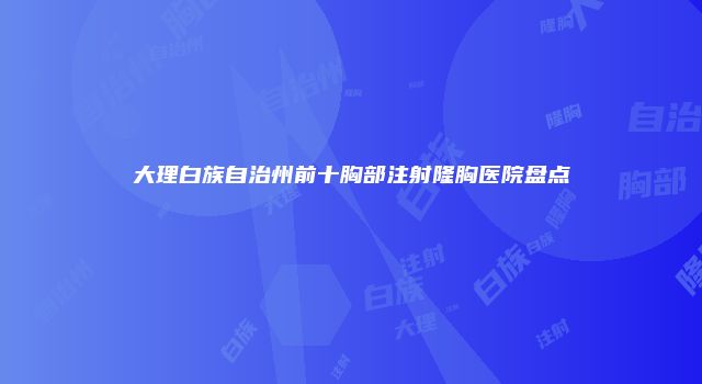 大理白族自治州前十胸部注射隆胸医院盘点
