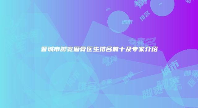 晋城市脚宽磨骨医生排名前十及专家介绍