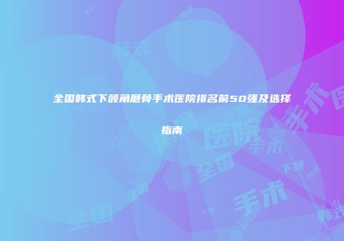 全国韩式下颌角磨骨手术医院排名前50强及选择指南