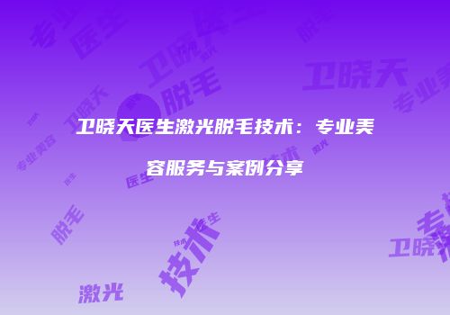 卫晓天医生激光脱毛技术：专业美容服务与案例分享