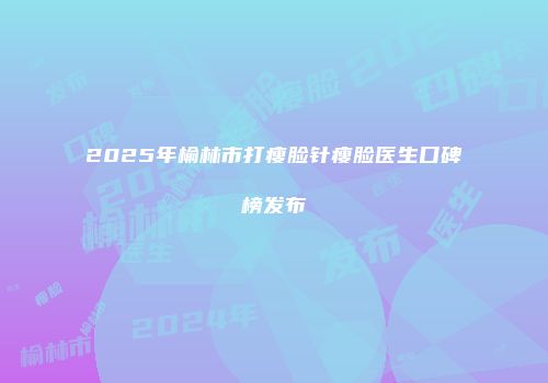 2025年榆林市打瘦脸针瘦脸医生口碑榜发布