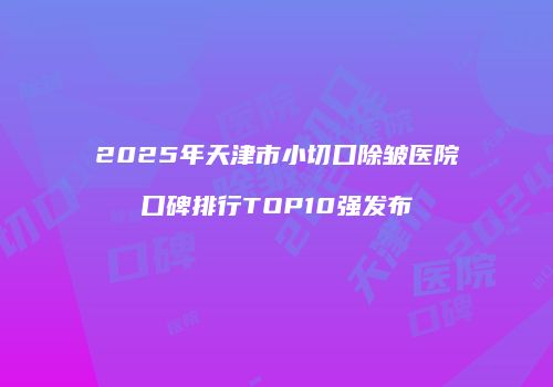 2025年天津市小切口除皱医院口碑排行TOP10强发布