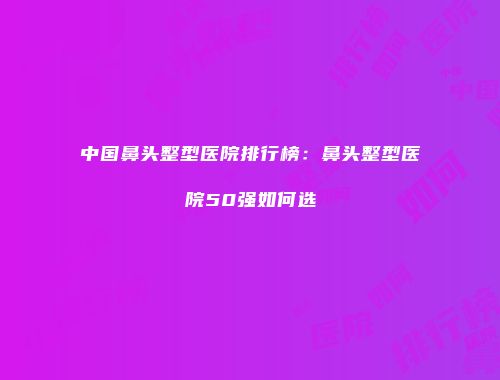 中国鼻头整型医院排行榜：鼻头整型医院50强如何选