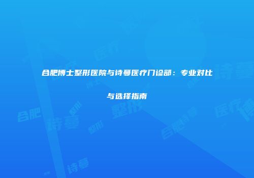 合肥博士整形医院与诗蔓医疗门诊部：专业对比与选择指南