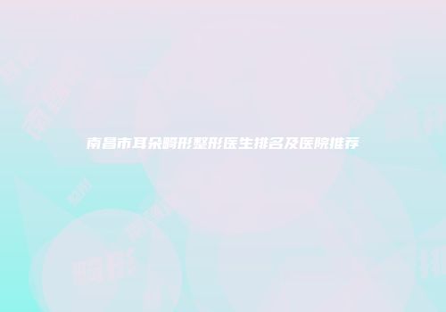 南昌市耳朵畸形整形医生排名及医院推荐