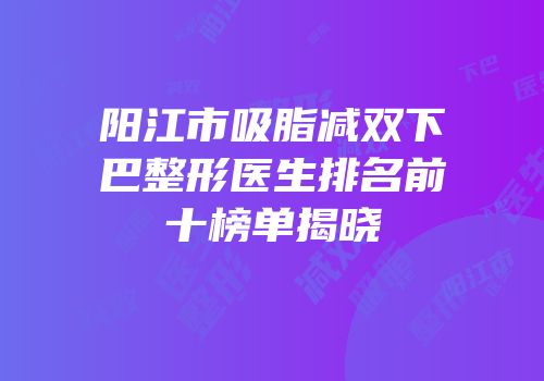 阳江市吸脂减双下巴整形医生排名前十榜单揭晓