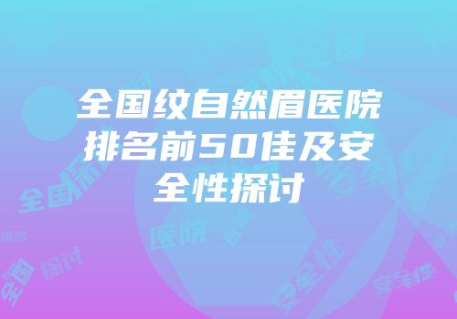 全国纹自然眉医院排名前50佳及安全性探讨