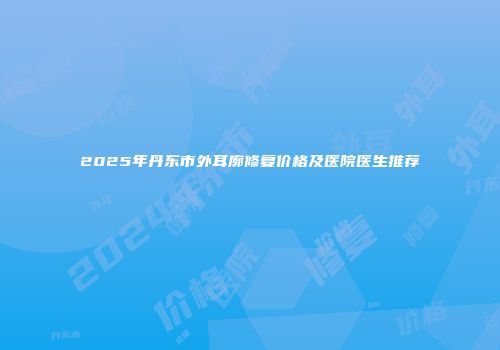 2025年丹东市外耳廓修复价格及医院医生推荐