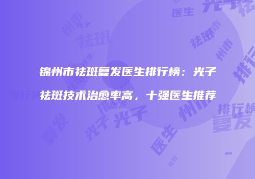锦州市祛斑复发医生排行榜：光子祛斑技术治愈率高，十强医生推荐