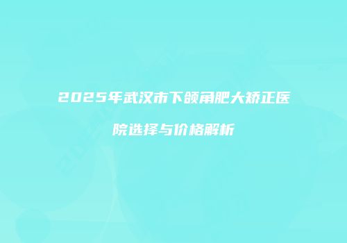 2025年武汉市下颌角肥大矫正医院选择与价格解析