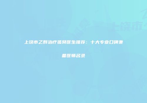 上饶市乙醇治疗狐臭医生推荐：十大专业口碑兼备医师名录