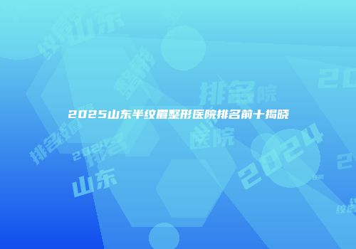 2025山东半纹眉整形医院排名前十揭晓