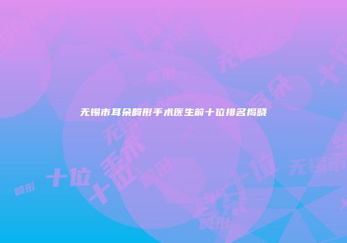 无锡市耳朵畸形手术医生前十位排名揭晓