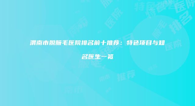 渭南市脱腋毛医院排名前十推荐：特色项目与知名医生一览