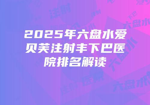 2025年六盘水爱贝芙注射丰下巴医院排名解读