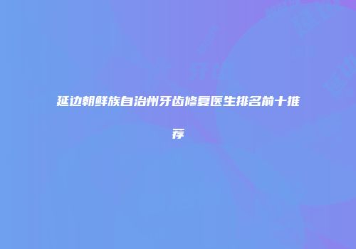 延边朝鲜族自治州牙齿修复医生排名前十推荐