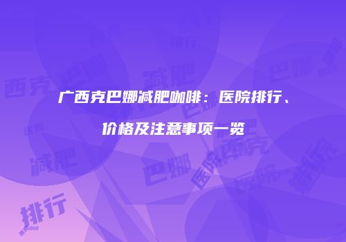 广西克巴娜减肥咖啡：医院排行、价格及注意事项一览