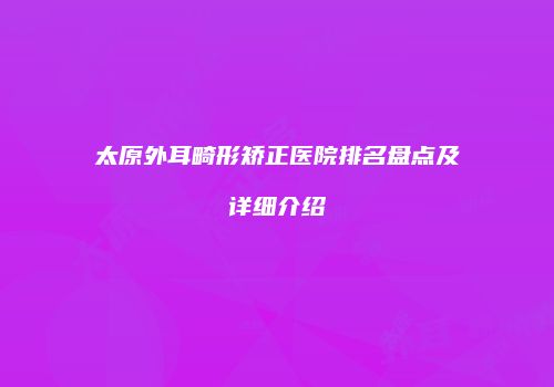 太原外耳畸形矫正医院排名盘点及详细介绍