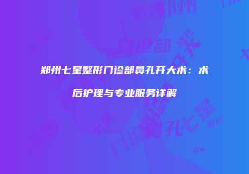 郑州七星整形门诊部鼻孔开大术：术后护理与专业服务详解