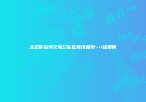 全国卧蚕填充玻尿酸医院排名前50强指南