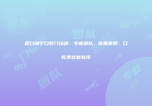 营口瑞宁口腔门诊部：专业团队，优质服务，口腔美容新选择