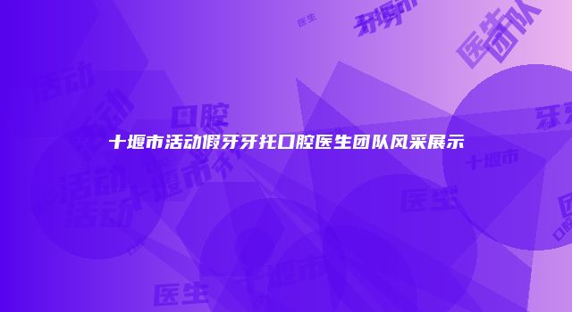 十堰市活动假牙牙托口腔医生团队风采展示