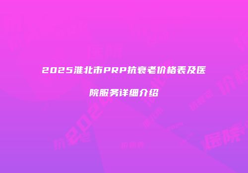 2025淮北市PRP抗衰老价格表及医院服务详细介绍