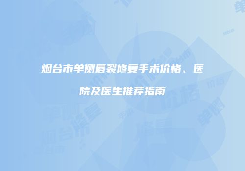 烟台市单侧唇裂修复手术价格、医院及医生推荐指南