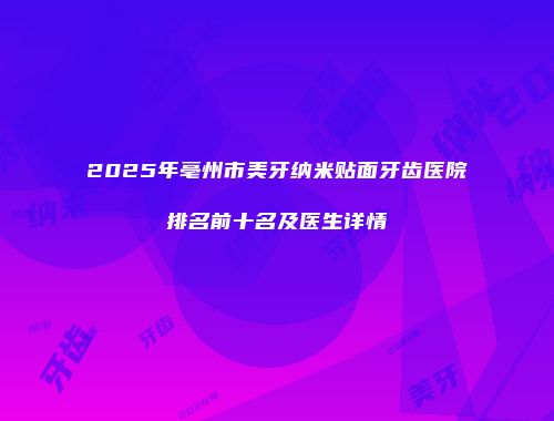 2025年亳州市美牙纳米贴面牙齿医院排名前十名及医生详情