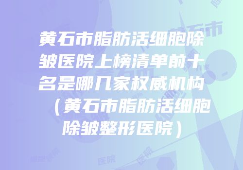 黄石市脂肪活细胞除皱医院上榜清单前十名是哪几家权威机构（黄石市脂肪活细胞除皱整形医院）