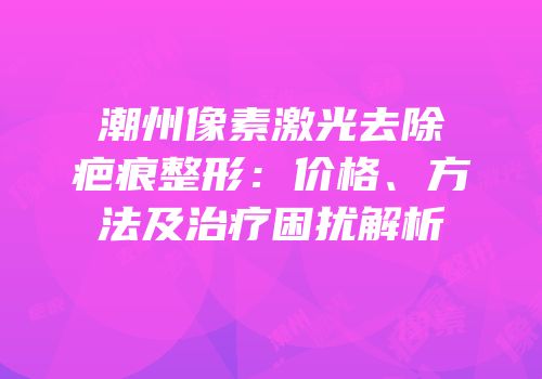 潮州像素激光去除疤痕整形：价格、方法及治疗困扰解析