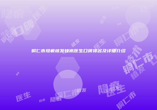 铜仁市隐痕植发技术医生口碑排名及详细介绍