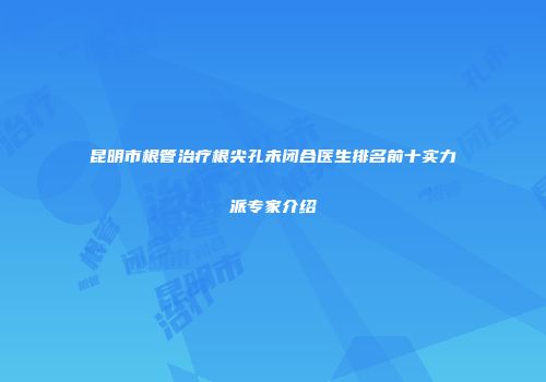 昆明市根管治疗根尖孔未闭合医生排名前十实力派专家介绍