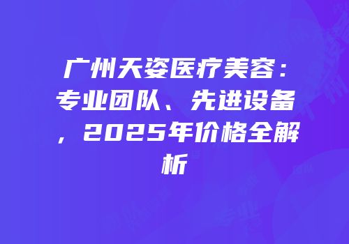 广州天姿医疗美容：专业团队、先进设备，2025年价格全解析