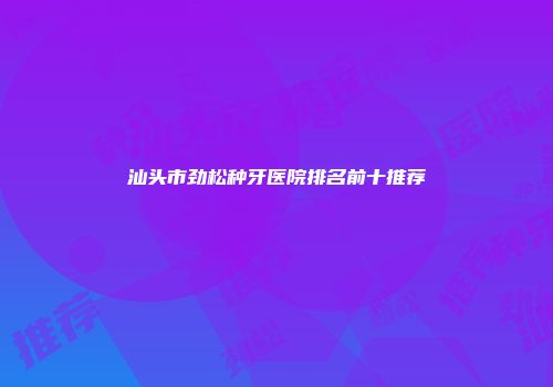 汕头市劲松种牙医院排名前十推荐