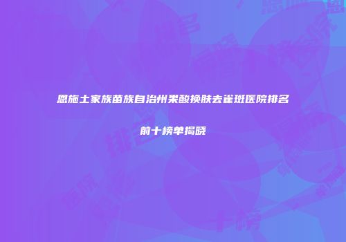 恩施土家族苗族自治州果酸换肤去雀斑医院排名前十榜单揭晓
